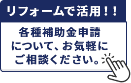 リフォームで活用!!各種補助金申請について、お気軽にご相談ください。